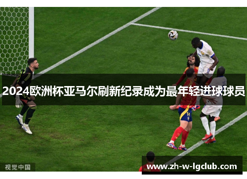 2024欧洲杯亚马尔刷新纪录成为最年轻进球球员 2024欧洲杯亚马尔刷新纪录成为最年轻进球球员